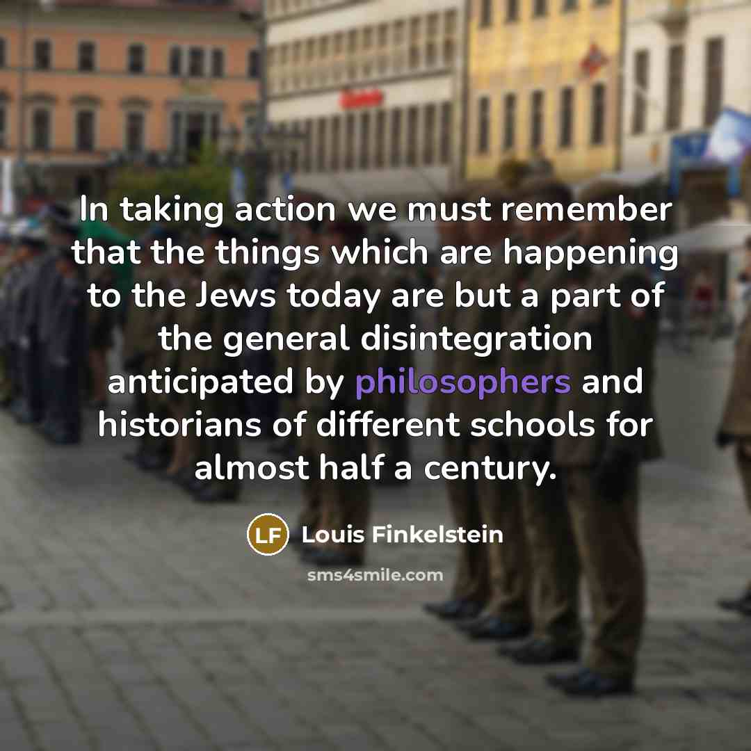 “In taking action we must remember that the things which are happening to the Jews today are but a part of the general disintegration anticipated by philosophers and historians of different schools for almost half a century.” quote by Louis Finkelstein