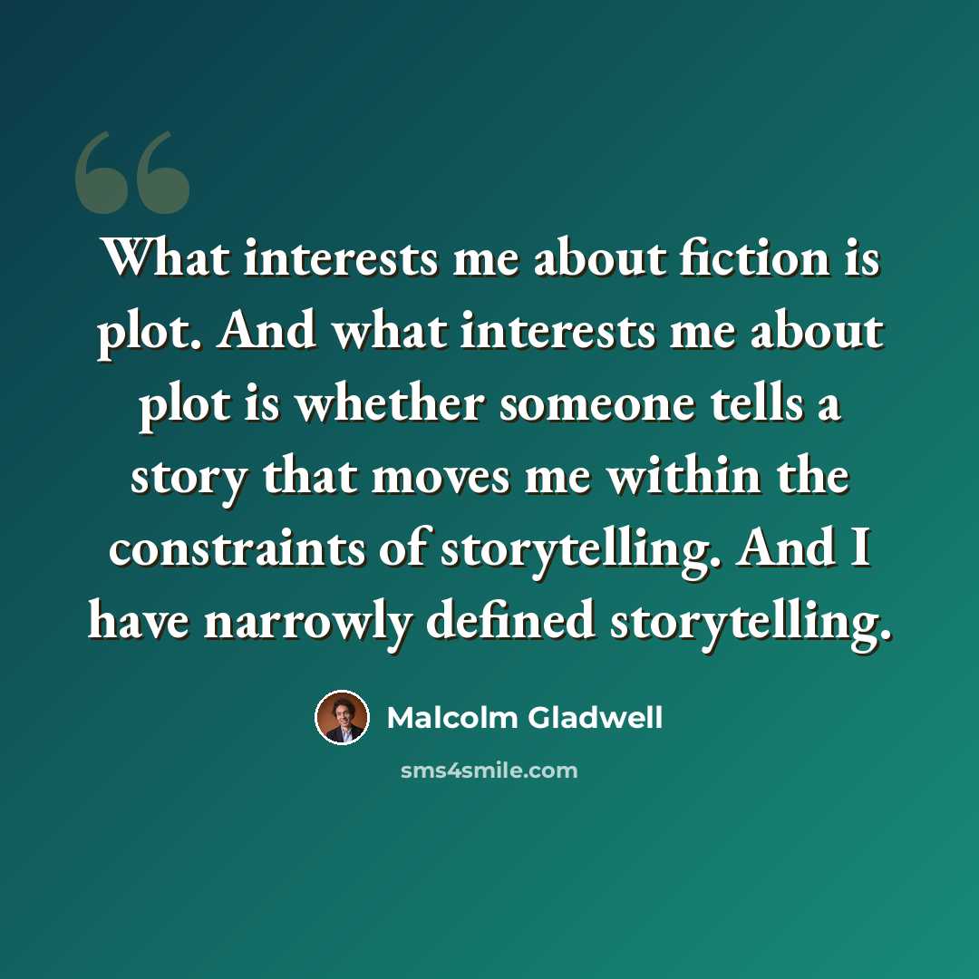“What interests me about fiction is plot. And what interests me about plot is whether someone tells a story that moves me within the constraints of storytelling. And I have narrowly defined storytelling.” quote by Malcolm Gladwell