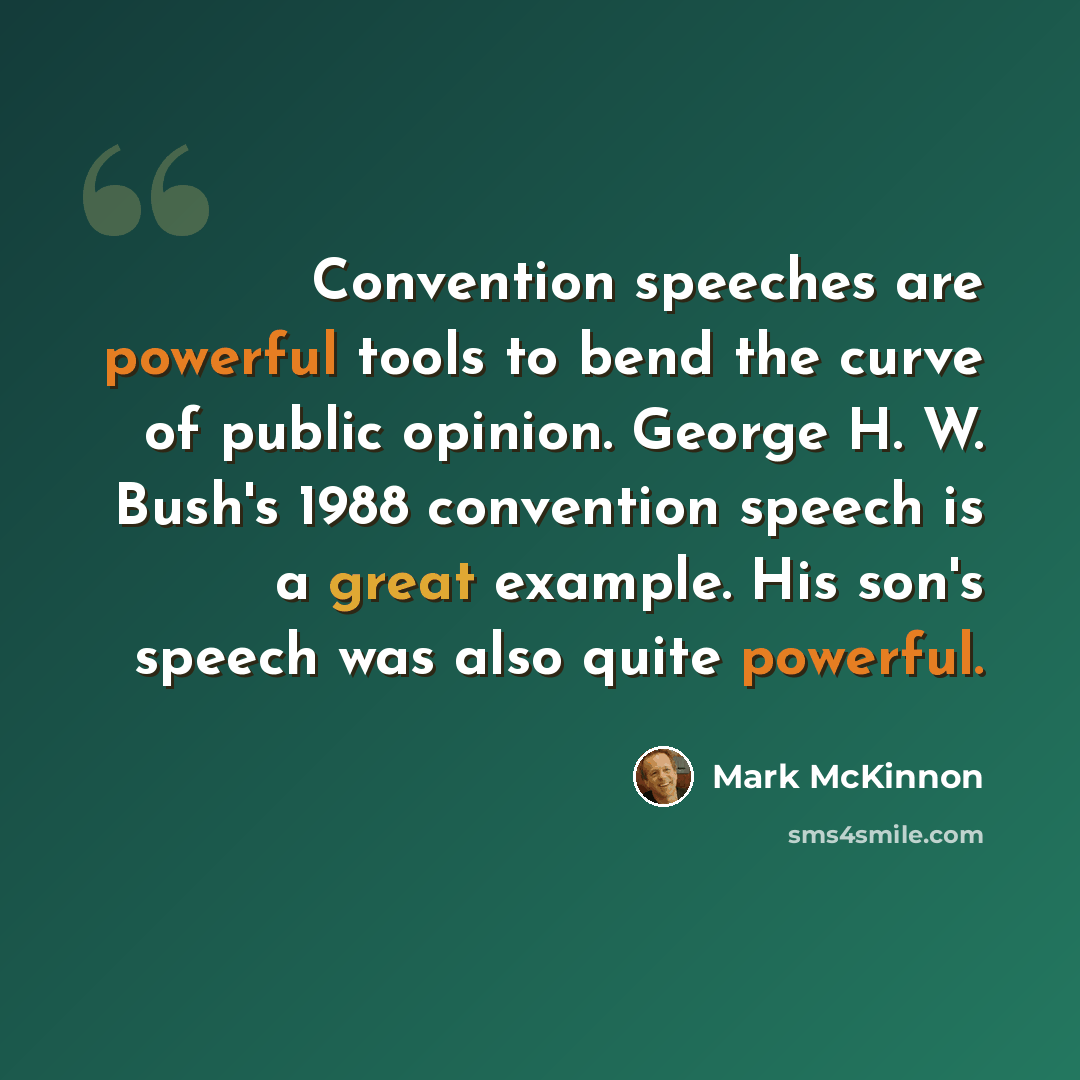 “Convention speeches are powerful tools to bend the curve of public opinion. George H. W. Bush's 1988 convention speech is a great example. His son's speech was also quite powerful.” quote by Mark McKinnon