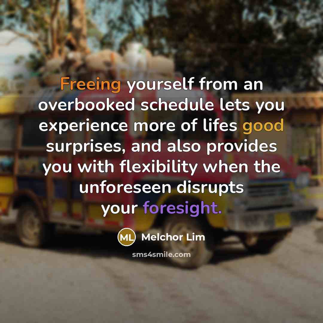 “Freeing yourself from an overbooked schedule lets you experience more of lifes good surprises, and also provides you with flexibility when the unforeseen disrupts your foresight.” quote by Melchor Lim