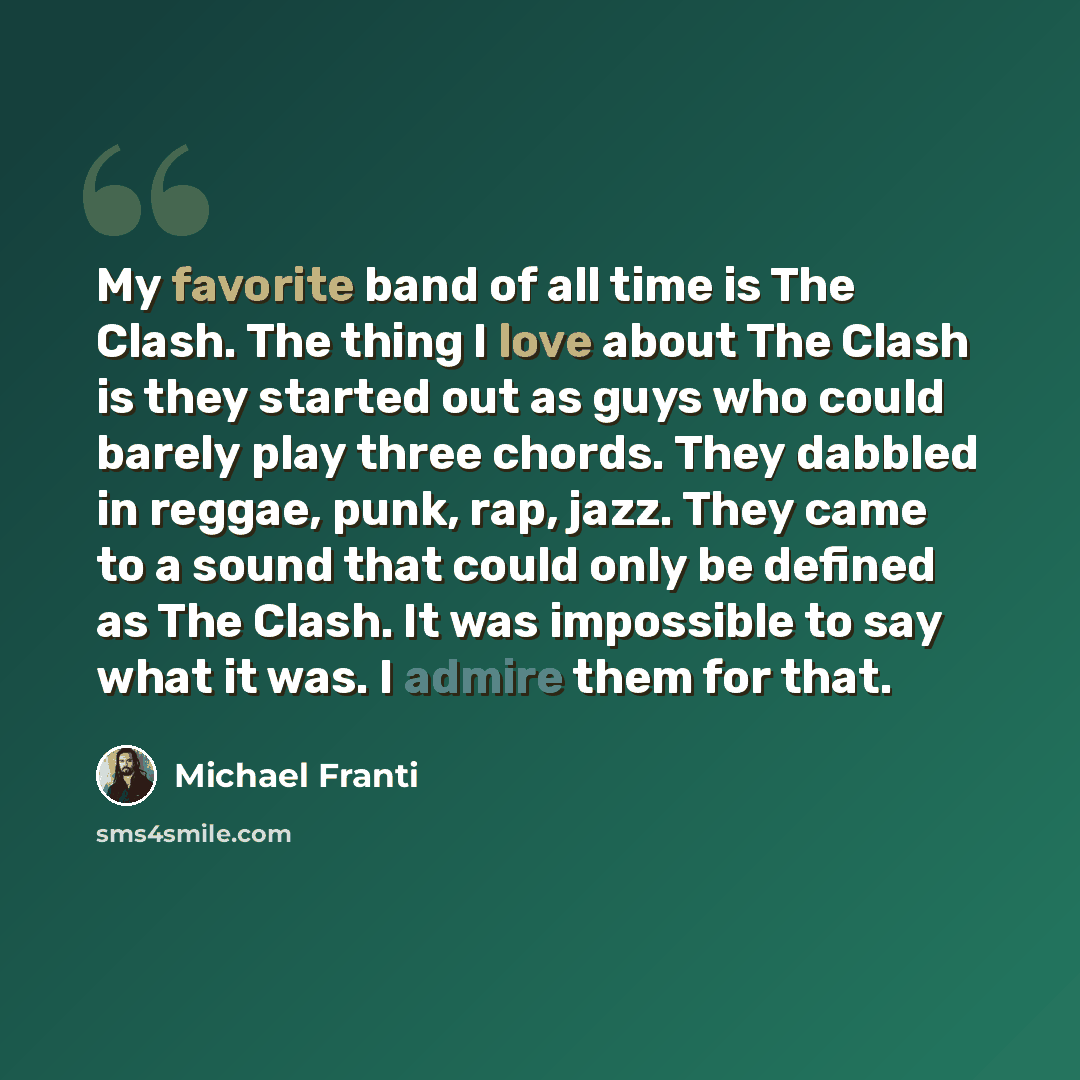 “My favorite band of all time is The Clash. The thing I love about The Clash is they started out as guys who could barely play three chords. They dabbled in reggae, punk, rap, jazz. They came to a sound that could only be defined as The Clash. It was impossible to say what it was. I admire them for…” quote by Michael Franti