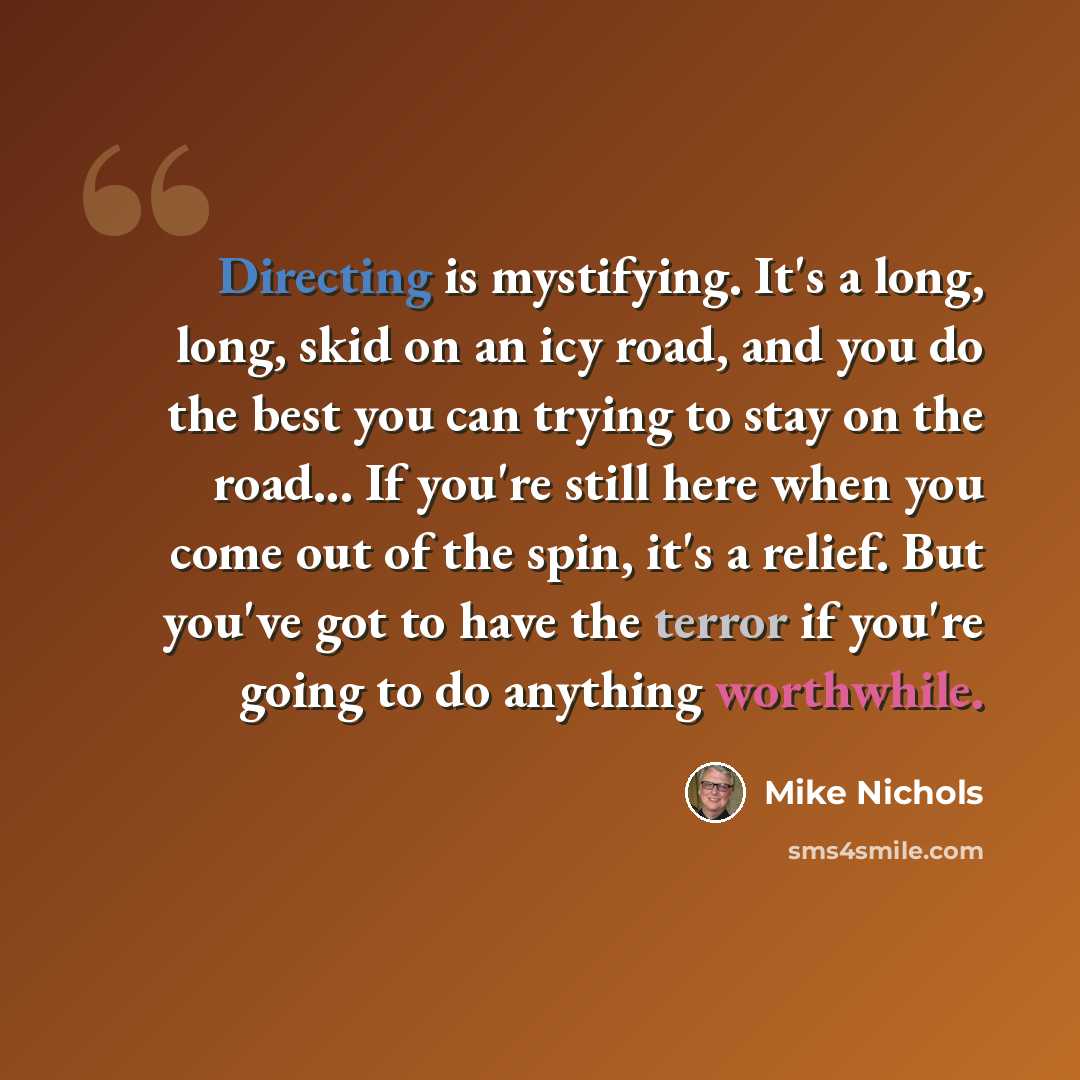 “Directing is mystifying. It's a long, long, skid on an icy road, and you do the best you can trying to stay on the road... If you're still here when you come out of the spin, it's a relief. But you've got to have the terror if you're going to do anything worthwhile.” quote by Mike Nichols
