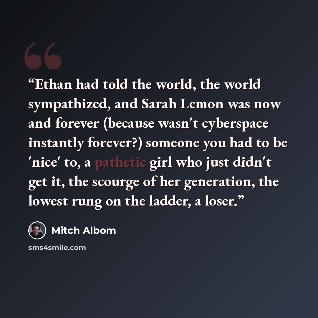 “Ethan had told the world, the world sympathized, and Sarah Lemon was now and forever (because wasn't cyberspace instantly forever?) someone you had to be 'nice' to, a pathetic girl who just didn't get it, the scourge of her generation, the lowest rung on the ladder, a loser.” quote by Mitch Albom