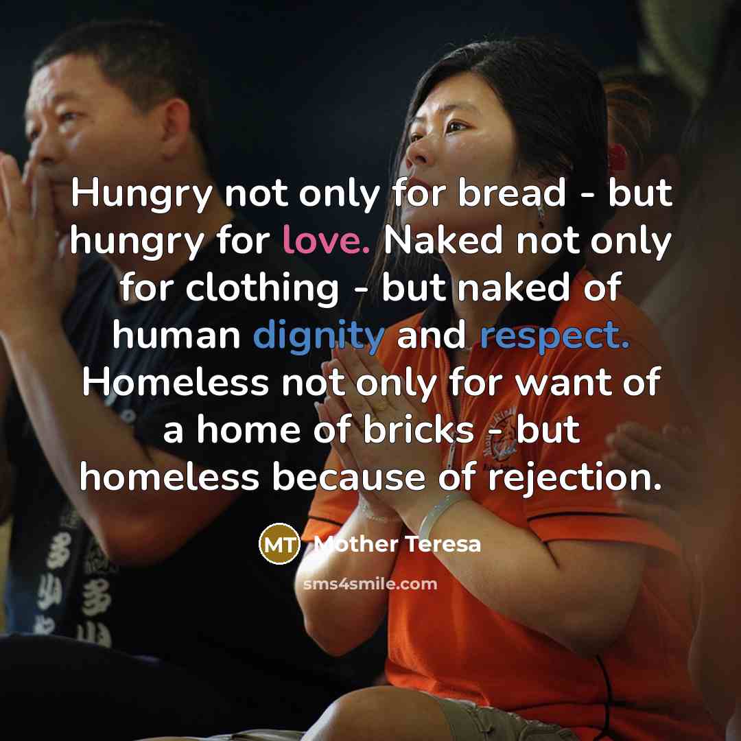 “Hungry not only for bread - but hungry for love. Naked not only for clothing - but naked of human dignity and respect. Homeless not only for want of a home of bricks - but homeless because of rejection.” quote by Mother Teresa