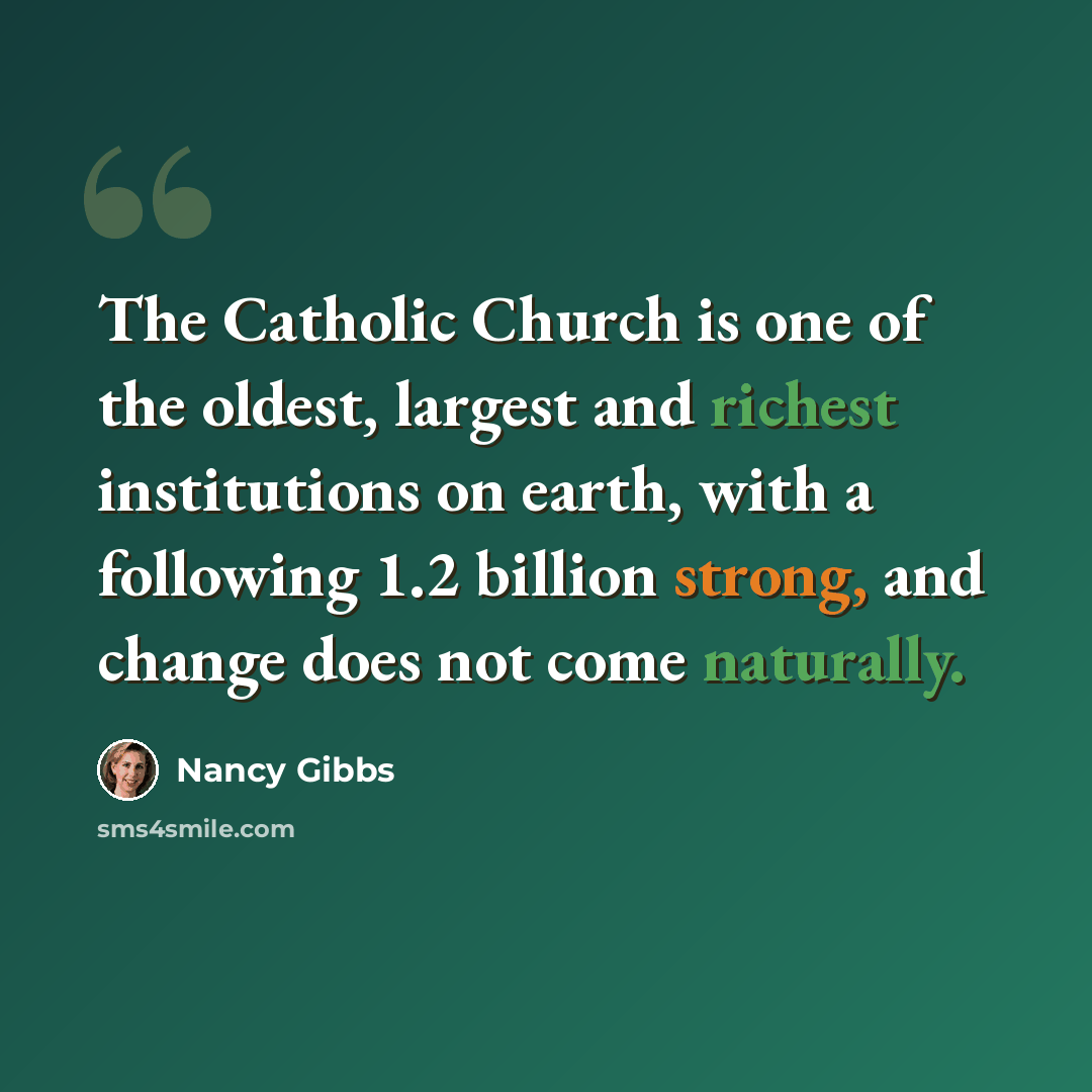 “The Catholic Church is one of the oldest, largest and richest institutions on earth, with a following 1.2 billion strong, and change does not come naturally.” quote by Nancy Gibbs