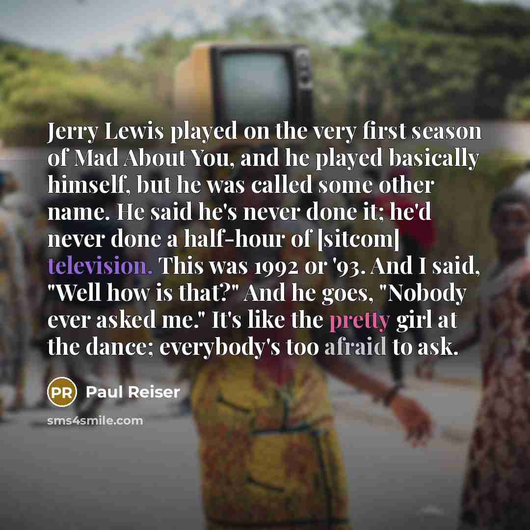 “Jerry Lewis played on the very first season of Mad About You, and he played basically himself, but he was called some other name. He said he's never done it; he'd never done a half-hour of [sitcom] television. This was 1992 or '93. And I said, "Well how is that?" And he goes, "Nobody ever asked…” quote by Paul Reiser