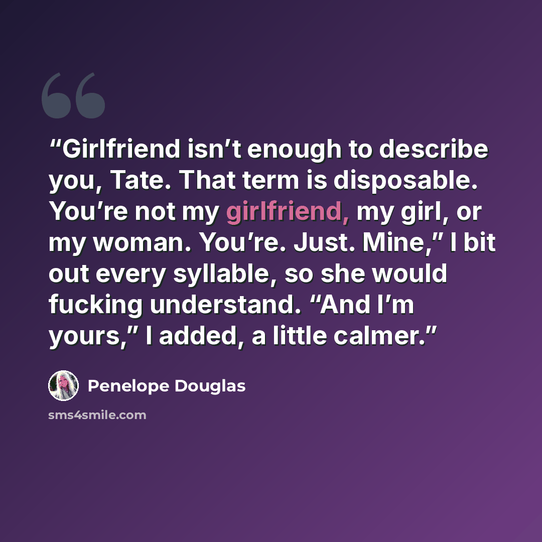 “Girlfriend isn’t enough to describe you, Tate. That term is disposable. You’re not my girlfriend, my girl, or my woman. You’re. Just. Mine,” I bit out every syllable, so she would fucking understand. “And I’m yours,” I added, a little calmer.” quote by Penelope Douglas