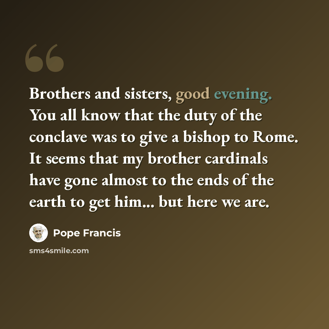 “Brothers and sisters, good evening. You all know that the duty of the conclave was to give a bishop to Rome. It seems that my brother cardinals have gone almost to the ends of the earth to get him... but here we are.” quote by Pope Francis