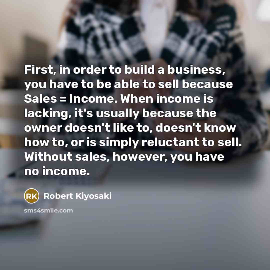 “First, in order to build a business, you have to be able to sell because Sales = Income. When income is lacking, it's usually because the owner doesn't like to, doesn't know how to, or is simply reluctant to sell. Without sales, however, you have no income.” quote by Robert Kiyosaki
