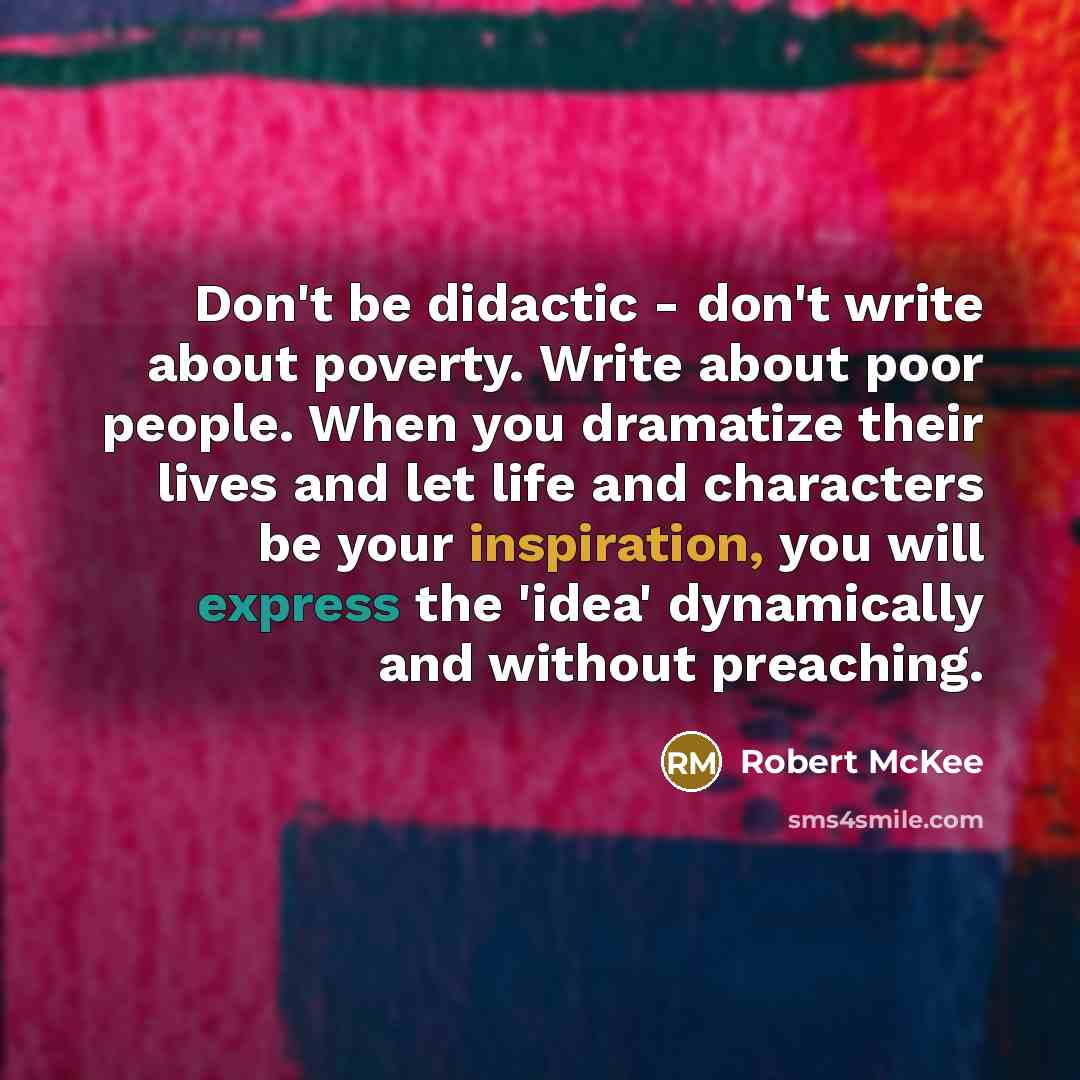 “Don't be didactic - don't write about poverty. Write about poor people. When you dramatize their lives and let life and characters be your inspiration, you will express the 'idea' dynamically and without preaching.” quote by Robert McKee