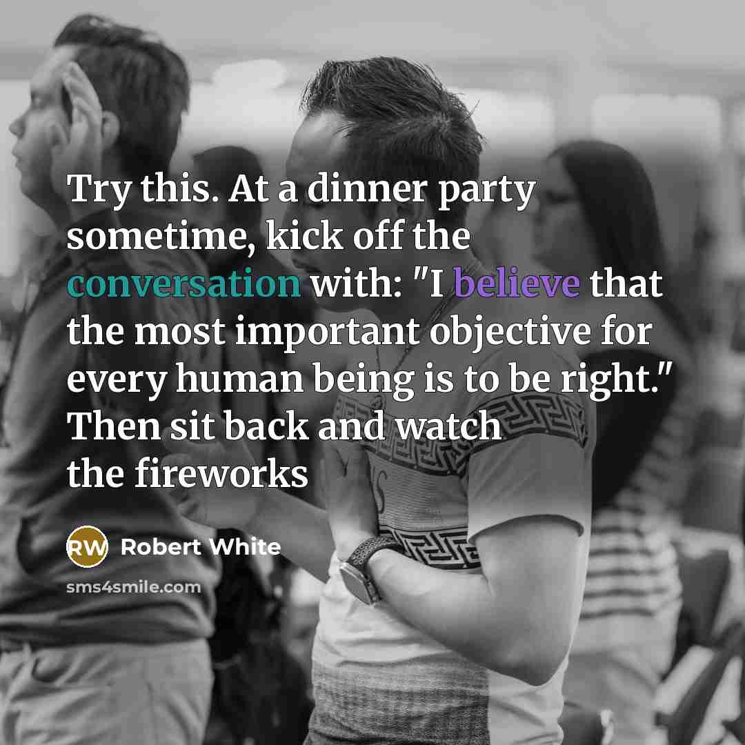 “Try this. At a dinner party sometime, kick off the conversation with: "I believe that the most important objective for every human being is to be right." Then sit back and watch the fireworks” quote by Robert White