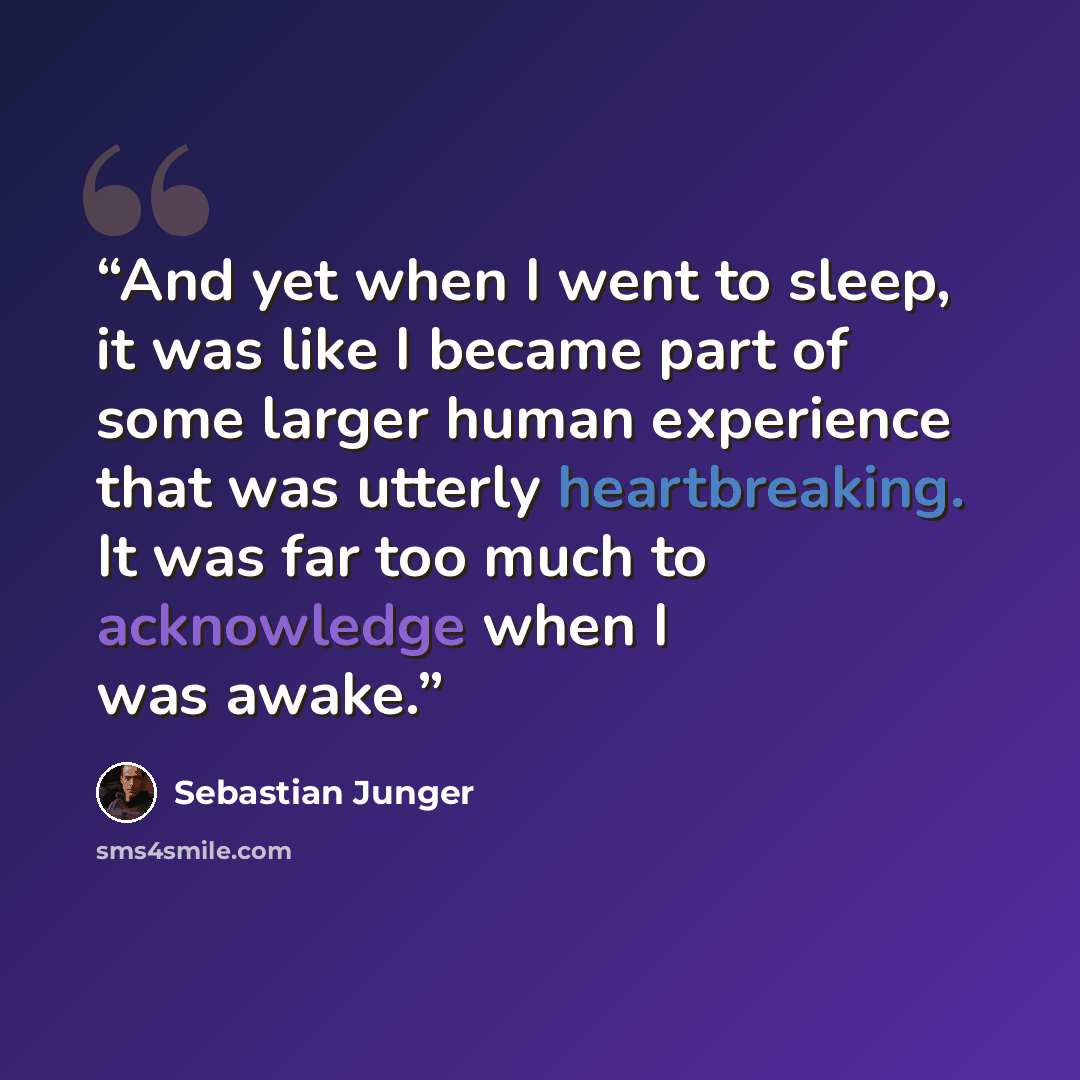 “And yet when I went to sleep, it was like I became part of some larger human experience that was utterly heartbreaking. It was far too much to acknowledge when I was awake.” quote by Sebastian Junger