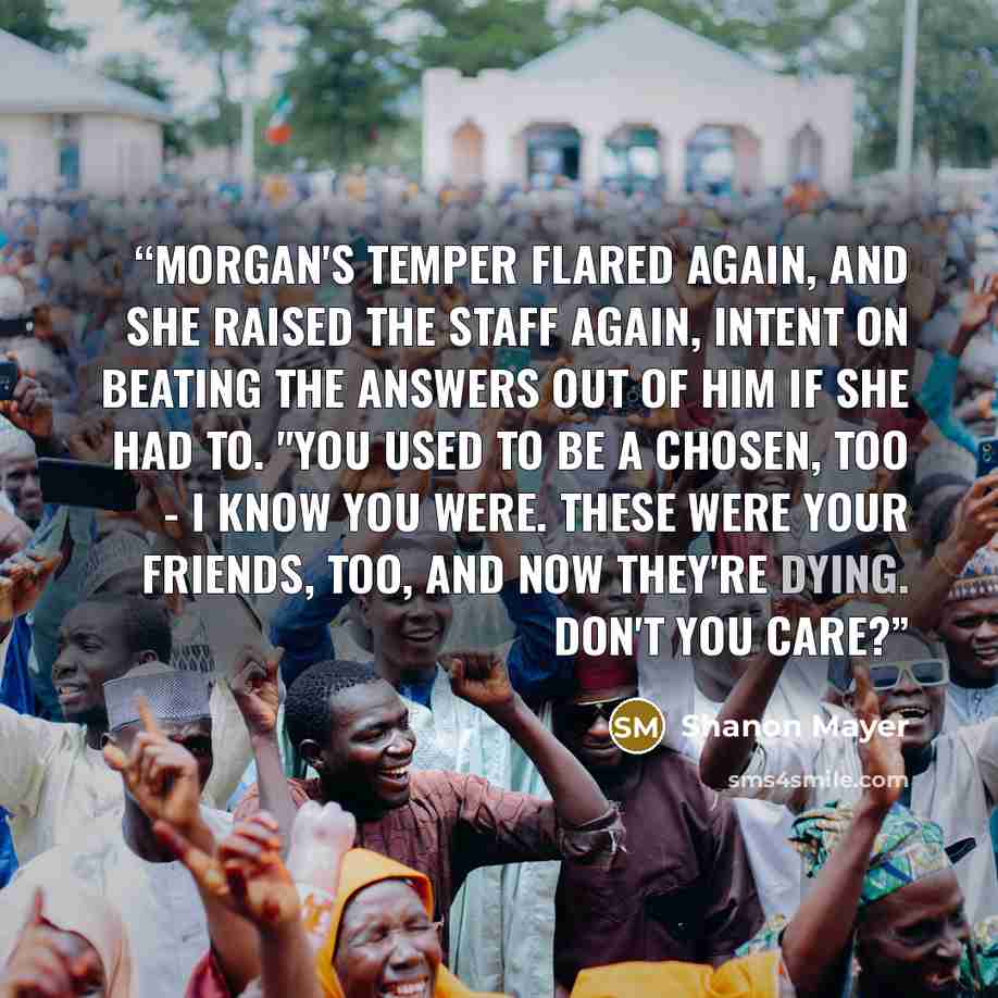 “Morgan's temper flared again, and she raised the staff again, intent on beating the answers out of him if she had to. "You used to be a chosen, too - I know you were. These were your friends, too, and now they're dying. Don't you care?” quote by Shanon Mayer
