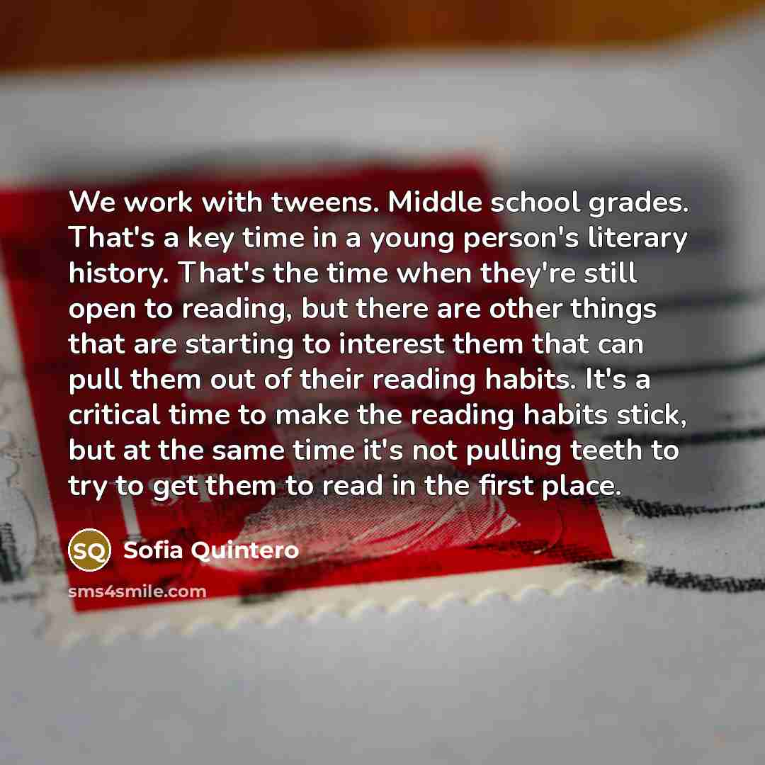 “We work with tweens. Middle school grades. That's a key time in a young person's literary history. That's the time when they're still open to reading, but there are other things that are starting to interest them that can pull them out of their reading habits. It's a critical time to make the…” quote by Sofia Quintero