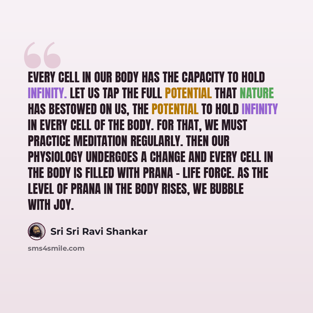 “Every cell in our body has the capacity to hold infinity. Let us tap the full potential that nature has bestowed on us, the potential to hold infinity in every cell of the body. For that, we must practice meditation regularly. Then our physiology undergoes a change and every cell in the body is…” quote by Sri Sri Ravi Shankar