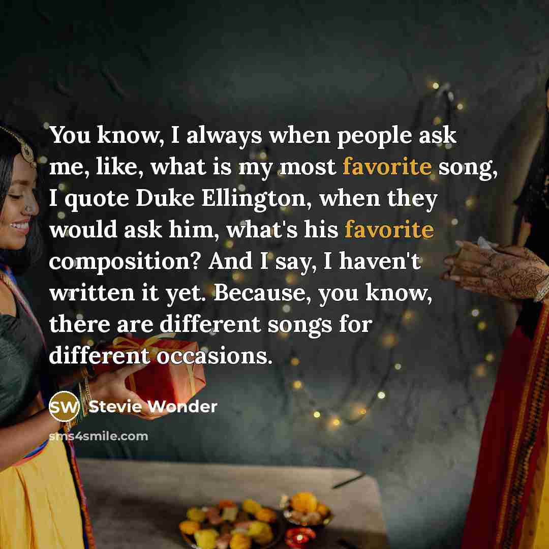 “You know, I always when people ask me, like, what is my most favorite song, I quote Duke Ellington, when they would ask him, what's his favorite composition? And I say, I haven't written it yet. Because, you know, there are different songs for different occasions.” quote by Stevie Wonder