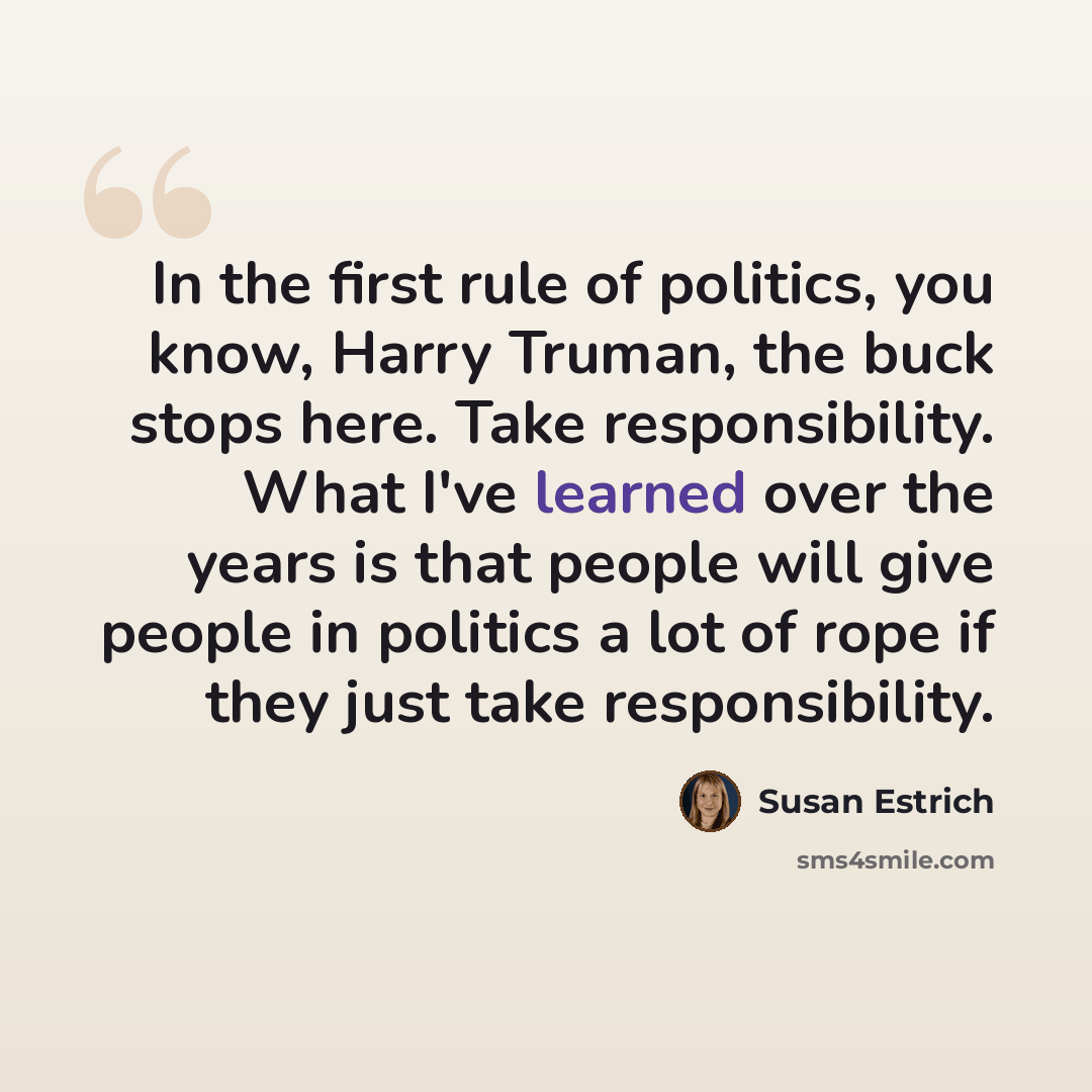 “In the first rule of politics, you know, Harry Truman, the buck stops here. Take responsibility. What I've learned over the years is that people will give people in politics a lot of rope if they just take responsibility.” quote by Susan Estrich