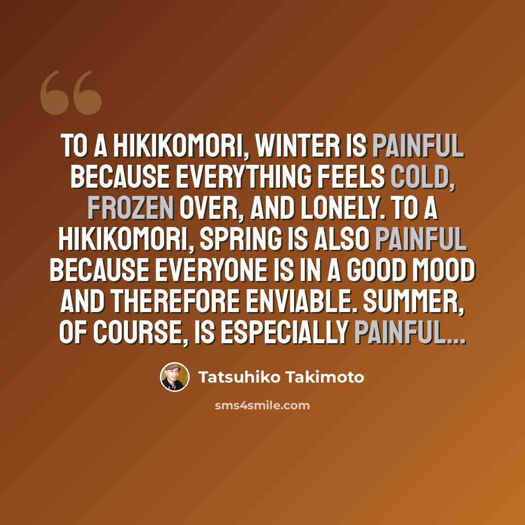 “To a hikikomori, winter is painful because everything feels cold, frozen over, and lonely. To a hikikomori, spring is also painful because everyone is in a good mood and therefore enviable. Summer, of course, is especially painful...” quote by Tatsuhiko Takimoto