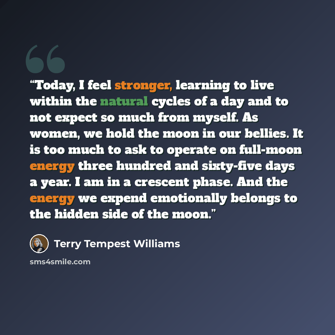 “Today, I feel stronger, learning to live within the natural cycles of a day and to not expect so much from myself. As women, we hold the moon in our bellies. It is too much to ask to operate on full-moon energy three hundred and sixty-five days a year. I am in a crescent phase. And the energy we…” quote by Terry Tempest Williams