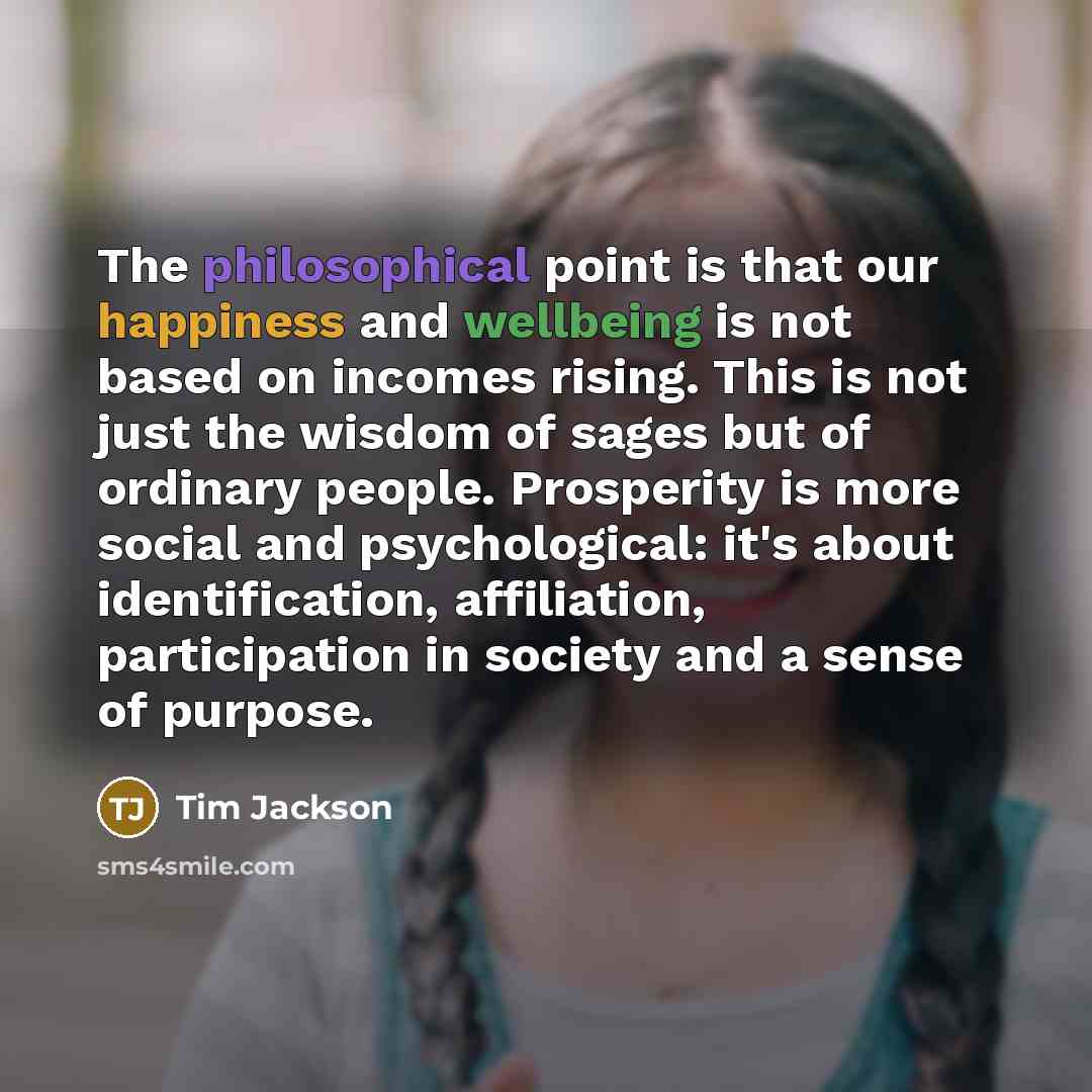 “The philosophical point is that our happiness and wellbeing is not based on incomes rising. This is not just the wisdom of sages but of ordinary people. Prosperity is more social and psychological: it's about identification, affiliation, participation in society and a sense of purpose.” quote by Tim Jackson