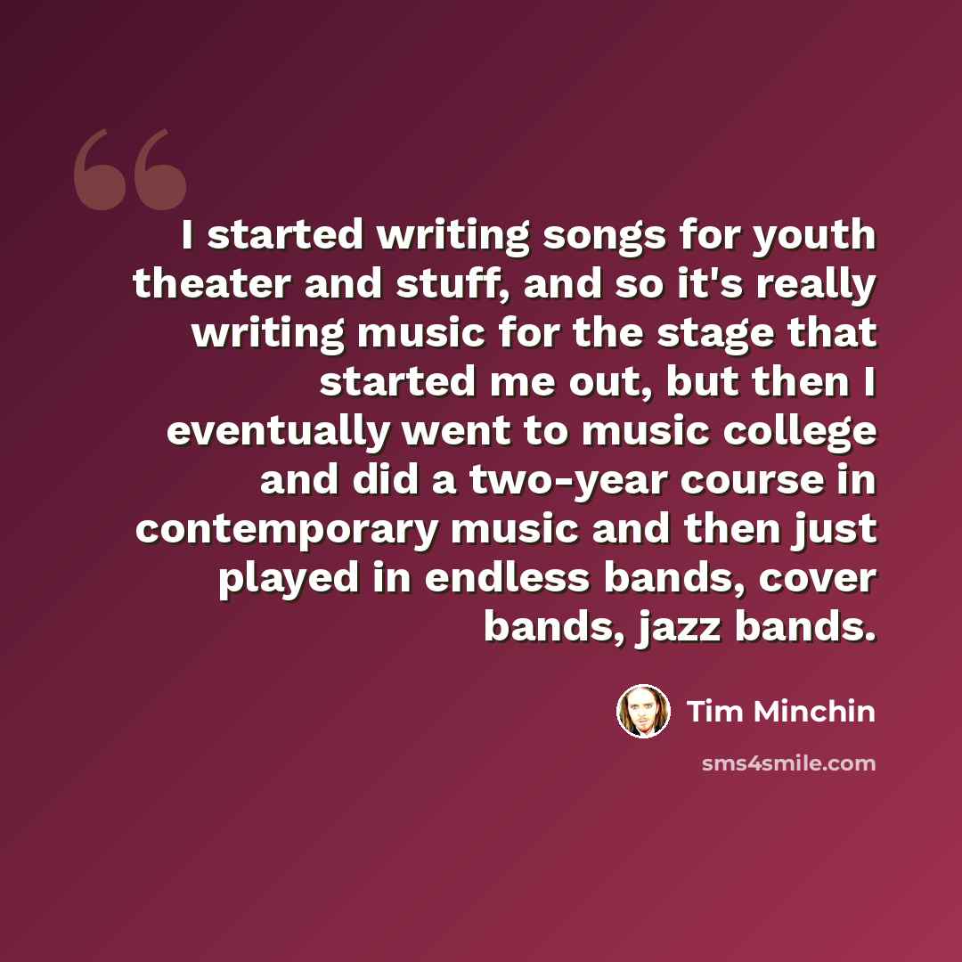 “I started writing songs for youth theater and stuff, and so it's really writing music for the stage that started me out, but then I eventually went to music college and did a two-year course in contemporary music and then just played in endless bands, cover bands, jazz bands.” quote by Tim Minchin