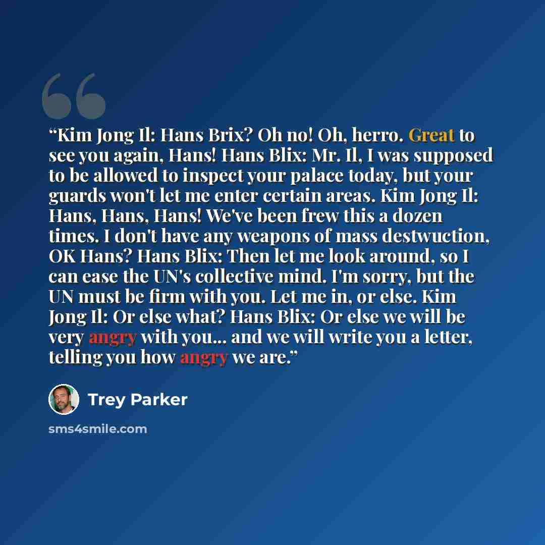 “Kim Jong Il: Hans Brix? Oh no! Oh, herro. Great to see you again, Hans! Hans Blix: Mr. Il, I was supposed to be allowed to inspect your palace today, but your guards won't let me enter certain areas. Kim Jong Il: Hans, Hans, Hans! We've been frew this a dozen times. I don't have any weapons of…” quote by Trey Parker