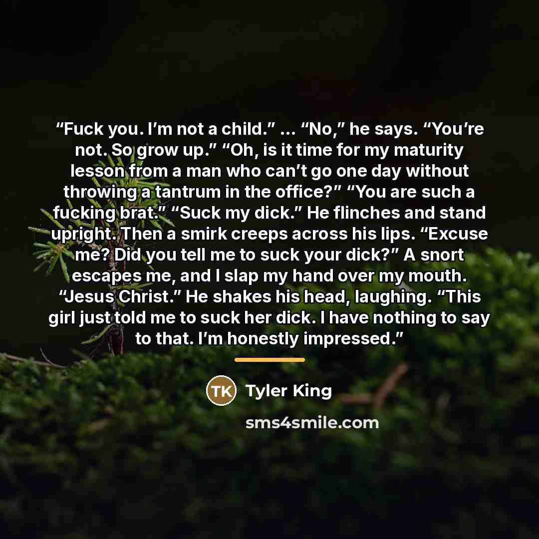 “Fuck you. I’m not a child.” … “No,” he says. “You’re not. So grow up.” “Oh, is it time for my maturity lesson from a man who can’t go one day without throwing a tantrum in the office?” “You are such a fucking brat.” “Suck my dick.” He flinches and stand upright. Then a smirk creeps across his…” quote by Tyler King