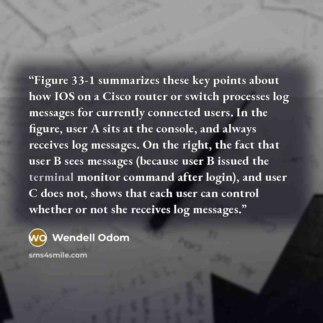 “Figure 33-1 summarizes these key points about how IOS on a Cisco router or switch processes log messages for currently connected users. In the figure, user A sits at the console, and always receives log messages. On the right, the fact that user B sees messages (because user B issued the terminal…” quote by Wendell Odom