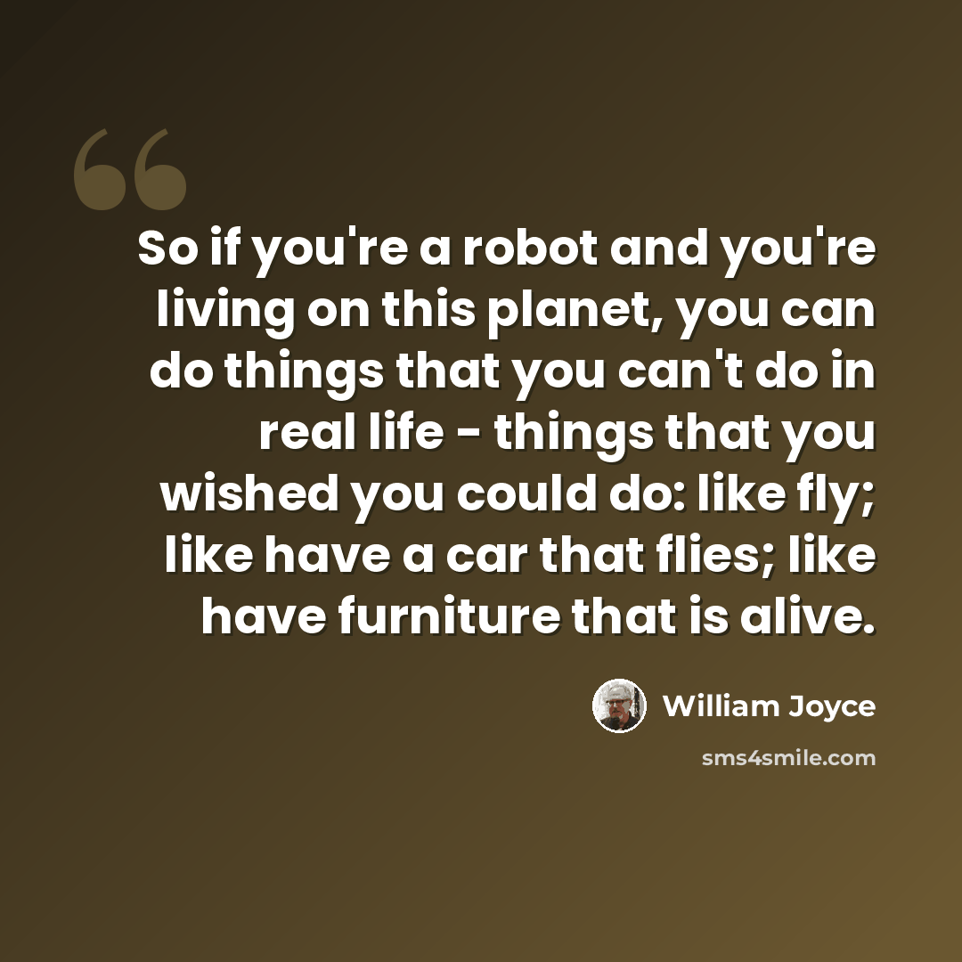 “So if you're a robot and you're living on this planet, you can do things that you can't do in real life - things that you wished you could do: like fly; like have a car that flies; like have furniture that is alive.” quote by William Joyce