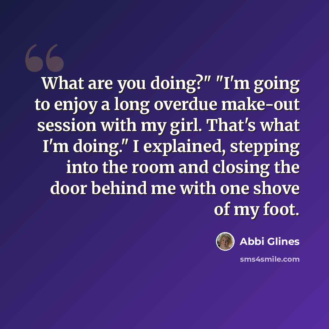 “What are you doing?" "I'm going to enjoy a long overdue make-out session with my girl. That's what I'm doing." I explained, stepping into the room and closing the door behind me with one shove of my foot.” quote by Abbi Glines