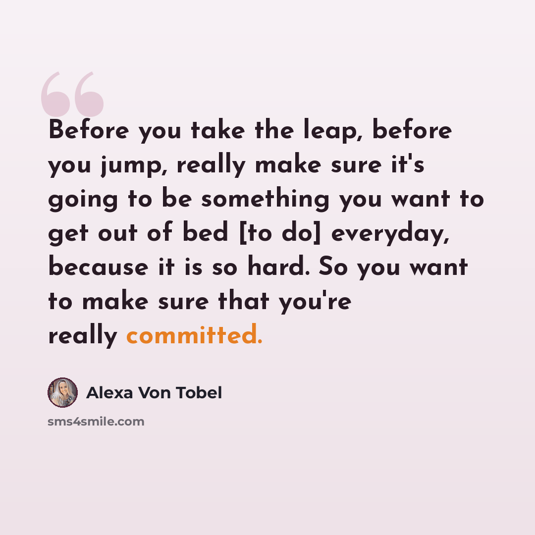“Before you take the leap, before you jump, really make sure it's going to be something you want to get out of bed [to do] everyday, because it is so hard. So you want to make sure that you're really committed.” quote by Alexa Von Tobel