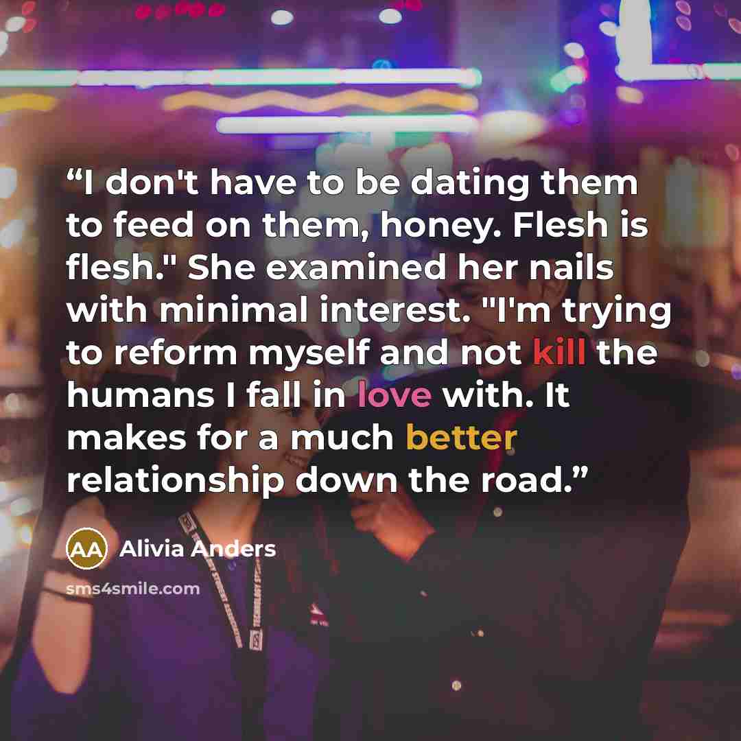 “I don't have to be dating them to feed on them, honey. Flesh is flesh." She examined her nails with minimal interest. "I'm trying to reform myself and not kill the humans I fall in love with. It makes for a much better relationship down the road.” quote by Alivia Anders