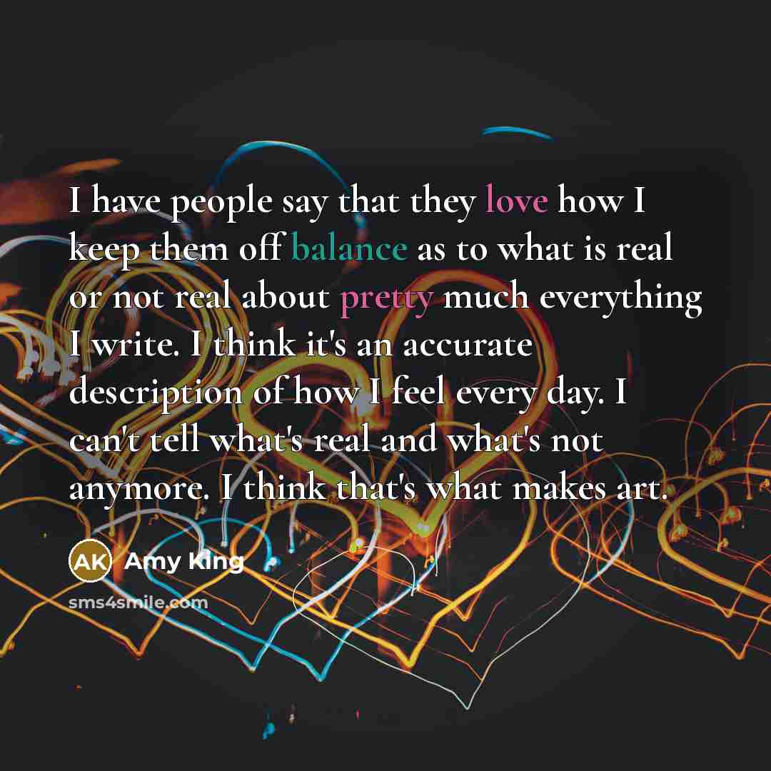 “I have people say that they love how I keep them off balance as to what is real or not real about pretty much everything I write. I think it's an accurate description of how I feel every day. I can't tell what's real and what's not anymore. I think that's what makes art.” quote by Amy King