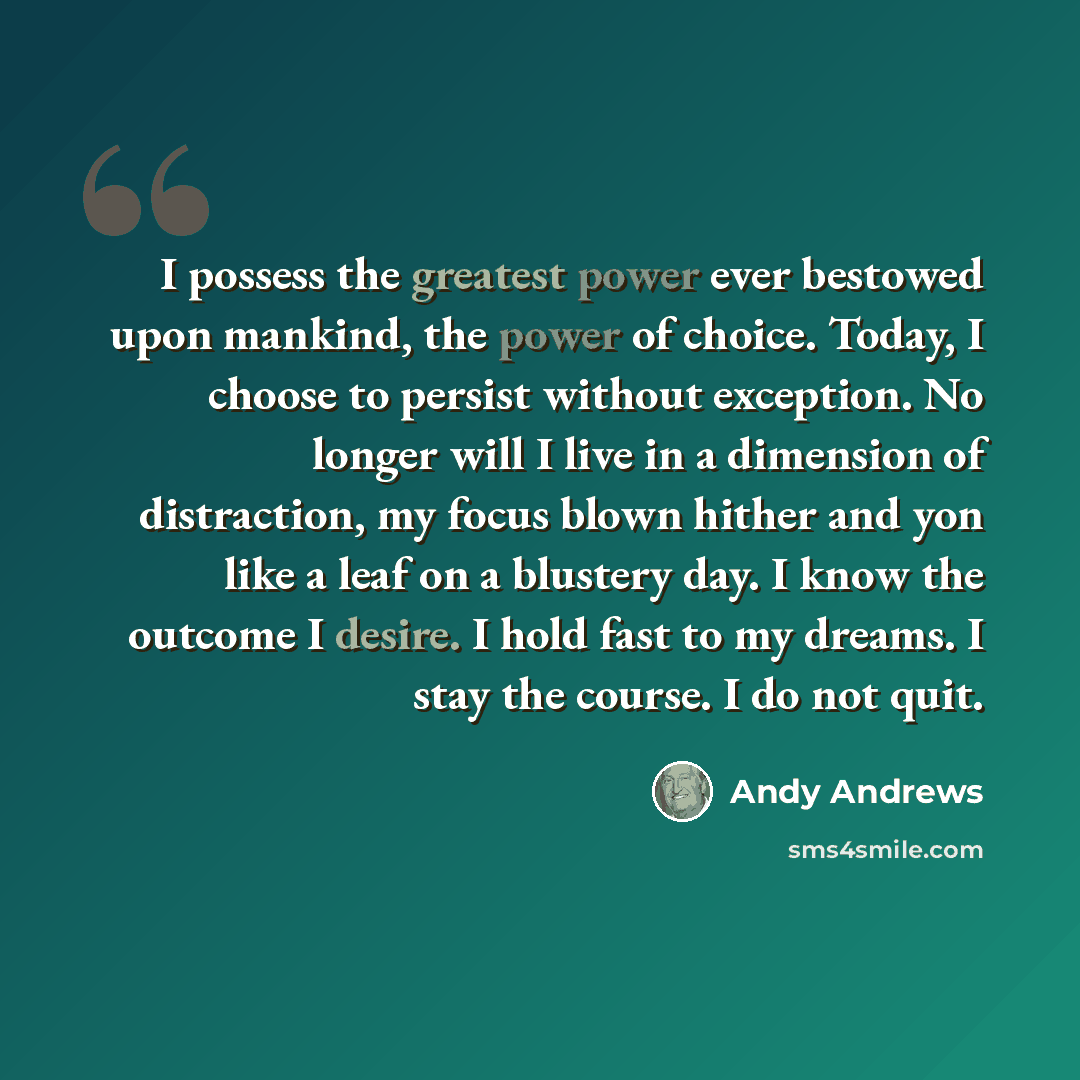 “I possess the greatest power ever bestowed upon mankind, the power of choice. Today, I choose to persist without exception. No longer will I live in a dimension of distraction, my focus blown hither and yon like a leaf on a blustery day. I know the outcome I desire. I hold fast to my dreams. I…” quote by Andy Andrews