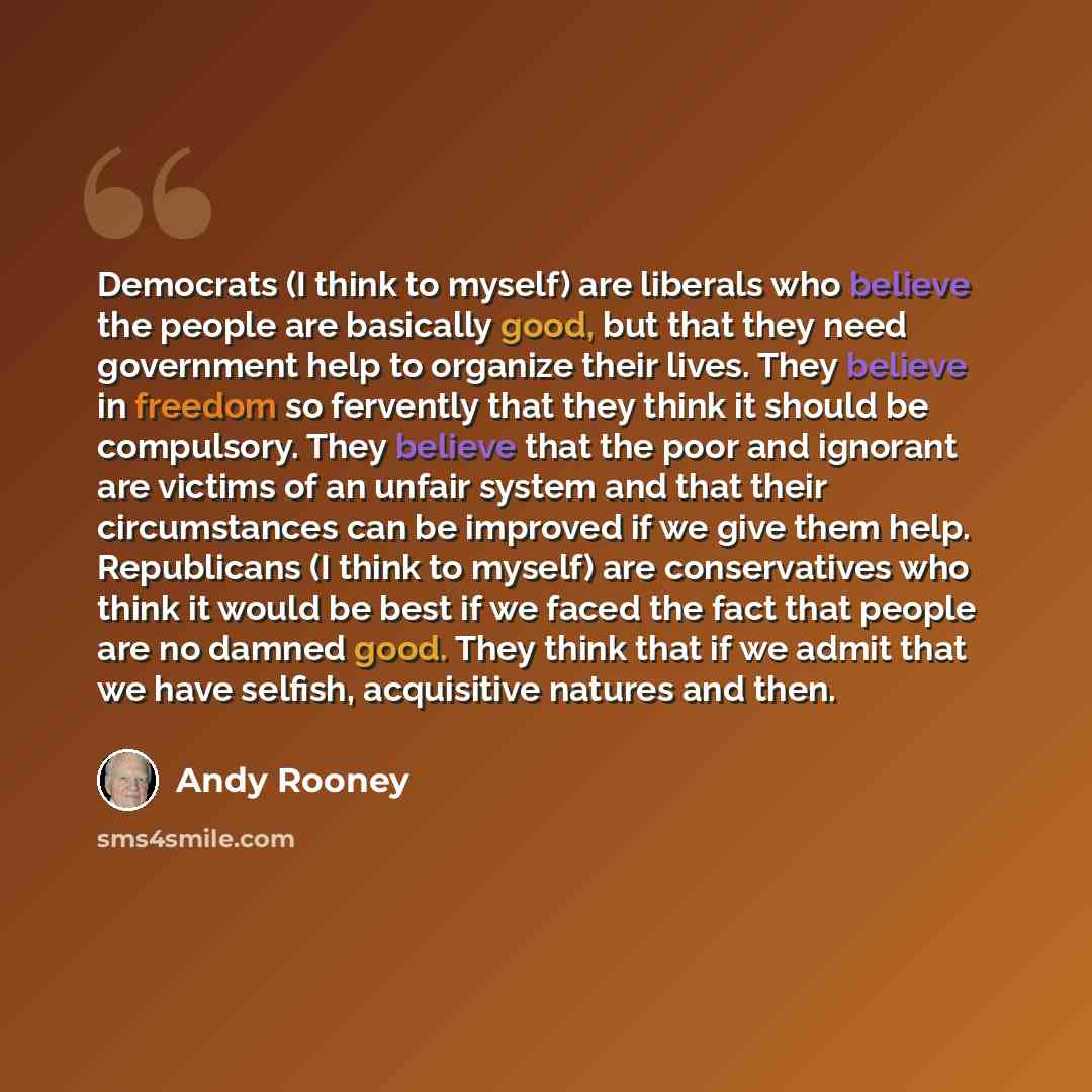 “Democrats (I think to myself) are liberals who believe the people are basically good, but that they need government help to organize their lives. They believe in freedom so fervently that they think it should be compulsory. They believe that the poor and ignorant are victims of an unfair system…” quote by Andy Rooney