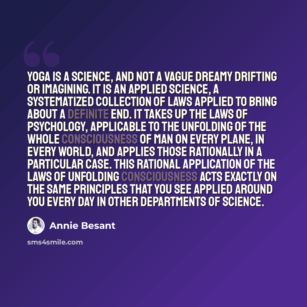 “Yoga is a science, and not a vague dreamy drifting or imagining. It is an applied science, a systematized collection of laws applied to bring about a definite end. It takes up the laws of psychology, applicable to the unfolding of the whole consciousness of man on every plane, in every world, and…” quote by Annie Besant