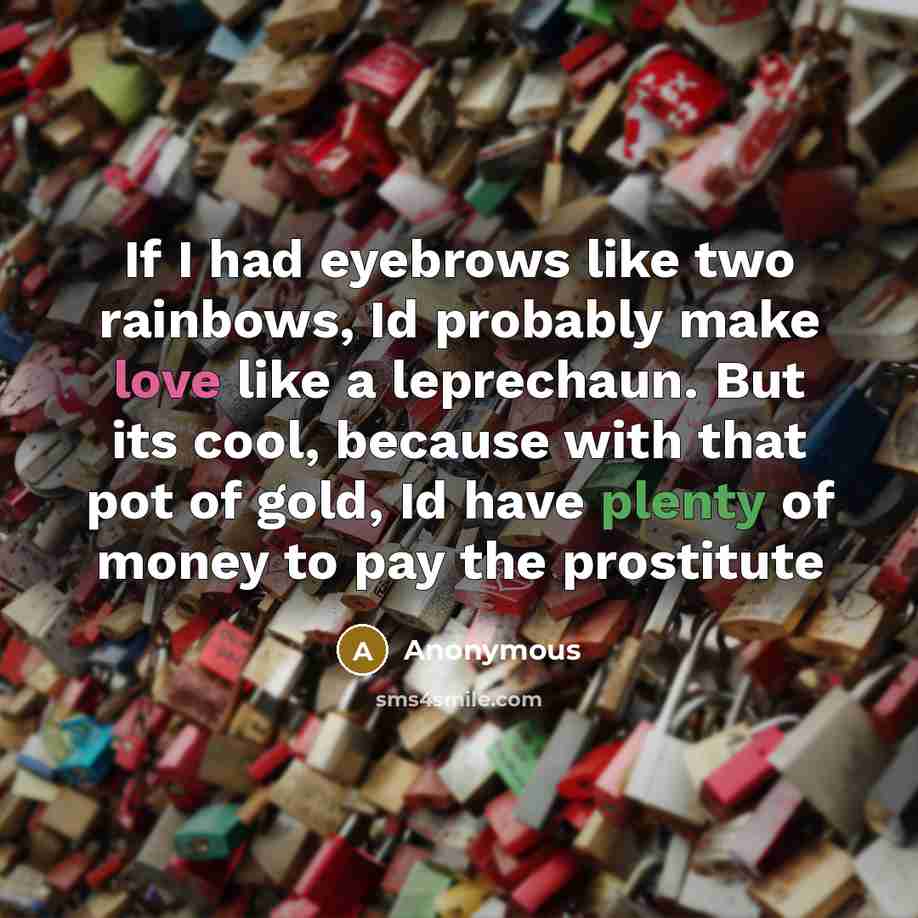 “If I had eyebrows like two rainbows, Id probably make love like a leprechaun. But its cool, because with that pot of gold, Id have plenty of money to pay the prostitute” quote by Anonymous