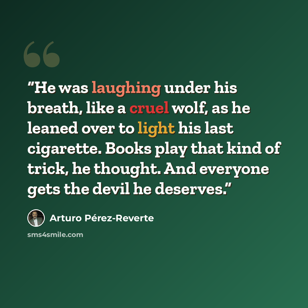 “He was laughing under his breath, like a cruel wolf, as he leaned over to light his last cigarette. Books play that kind of trick, he thought. And everyone gets the devil he deserves.” quote by Arturo Perez-Reverte