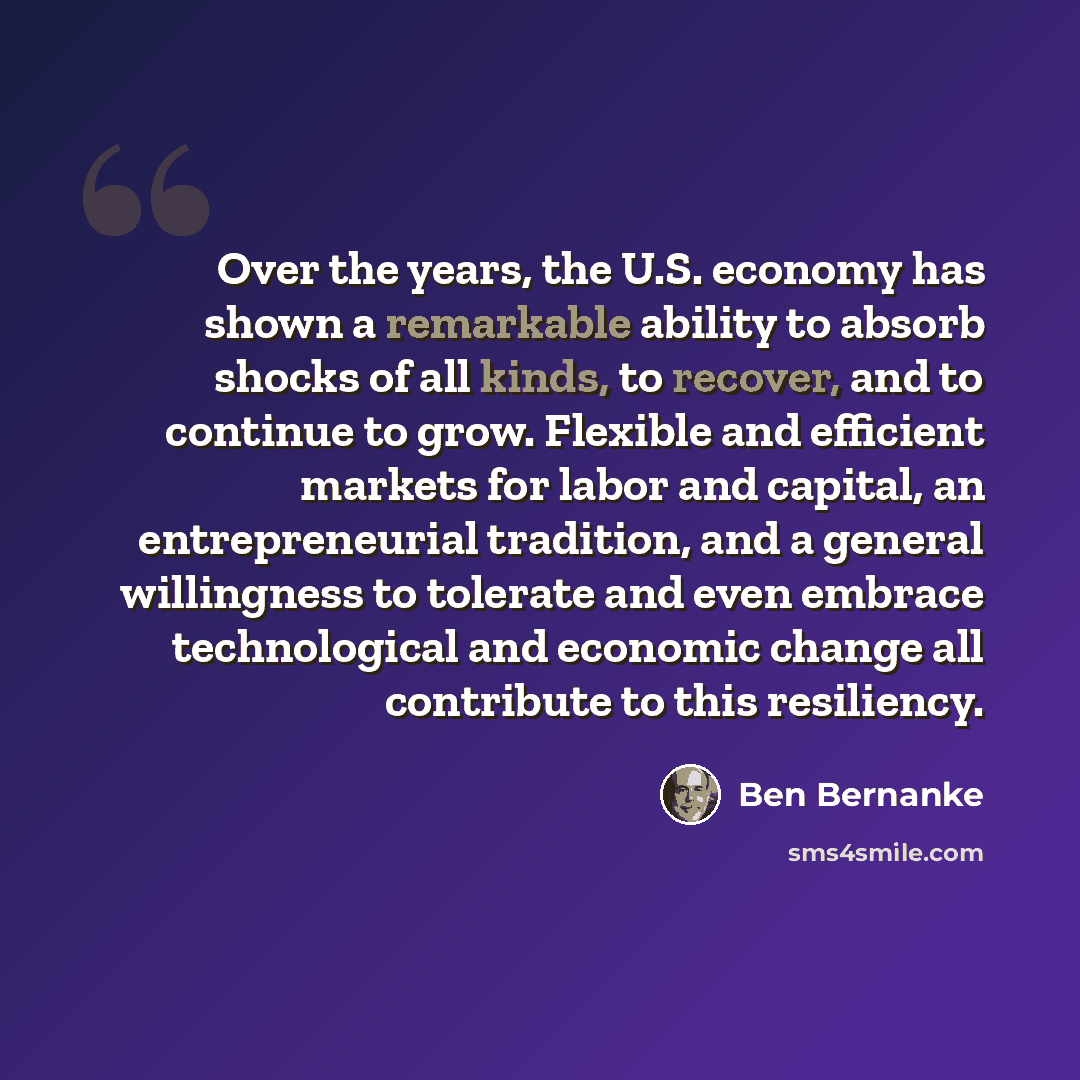 “Over the years, the U.S. economy has shown a remarkable ability to absorb shocks of all kinds, to recover, and to continue to grow. Flexible and efficient markets for labor and capital, an entrepreneurial tradition, and a general willingness to tolerate and even embrace technological and economic…” quote by Ben Bernanke