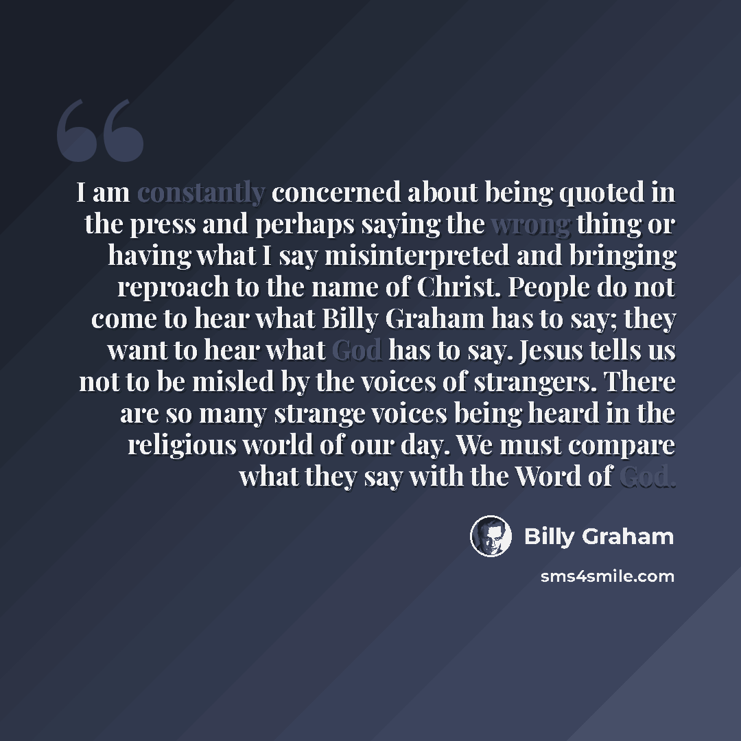 “I am constantly concerned about being quoted in the press and perhaps saying the wrong thing or having what I say misinterpreted and bringing reproach to the name of Christ. People do not come to hear what Billy Graham has to say; they want to hear what God has to say. Jesus tells us not to be…” quote by Billy Graham