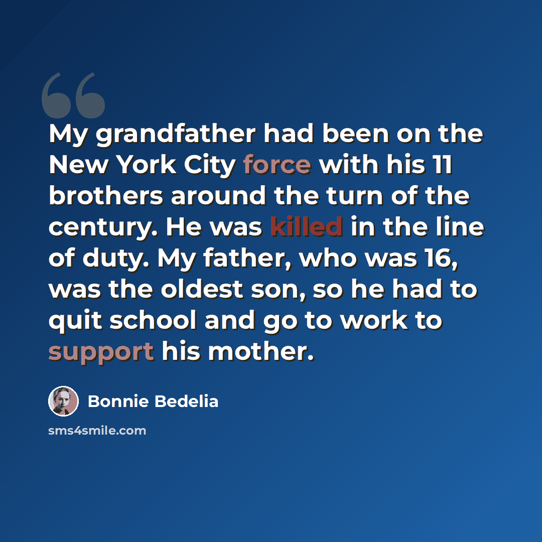 “My grandfather had been on the New York City force with his 11 brothers around the turn of the century. He was killed in the line of duty. My father, who was 16, was the oldest son, so he had to quit school and go to work to support his mother.” quote by Bonnie Bedelia