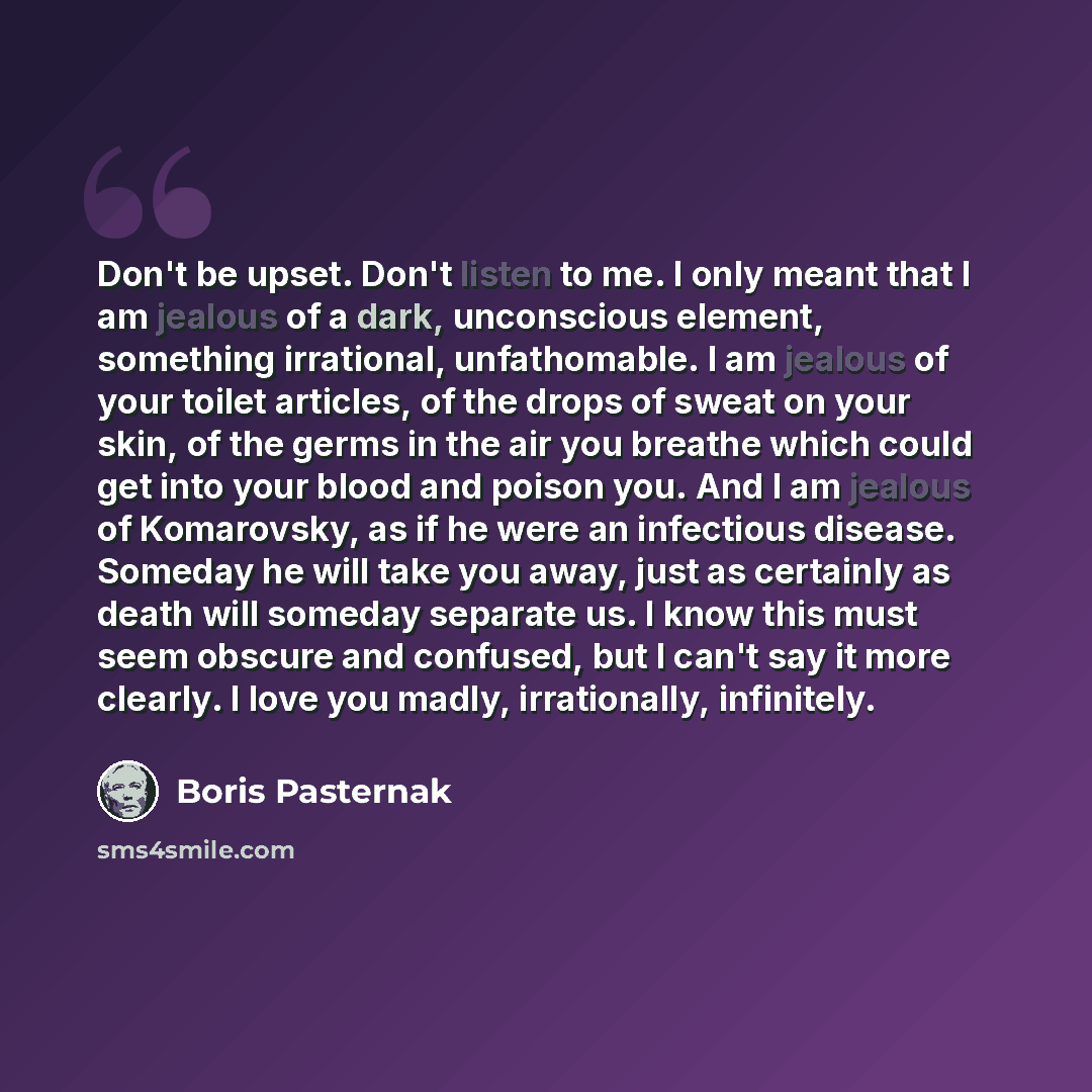 “Don't be upset. Don't listen to me. I only meant that I am jealous of a dark, unconscious element, something irrational, unfathomable. I am jealous of your toilet articles, of the drops of sweat on your skin, of the germs in the air you breathe which could get into your blood and poison you. And I…” quote by Boris Pasternak