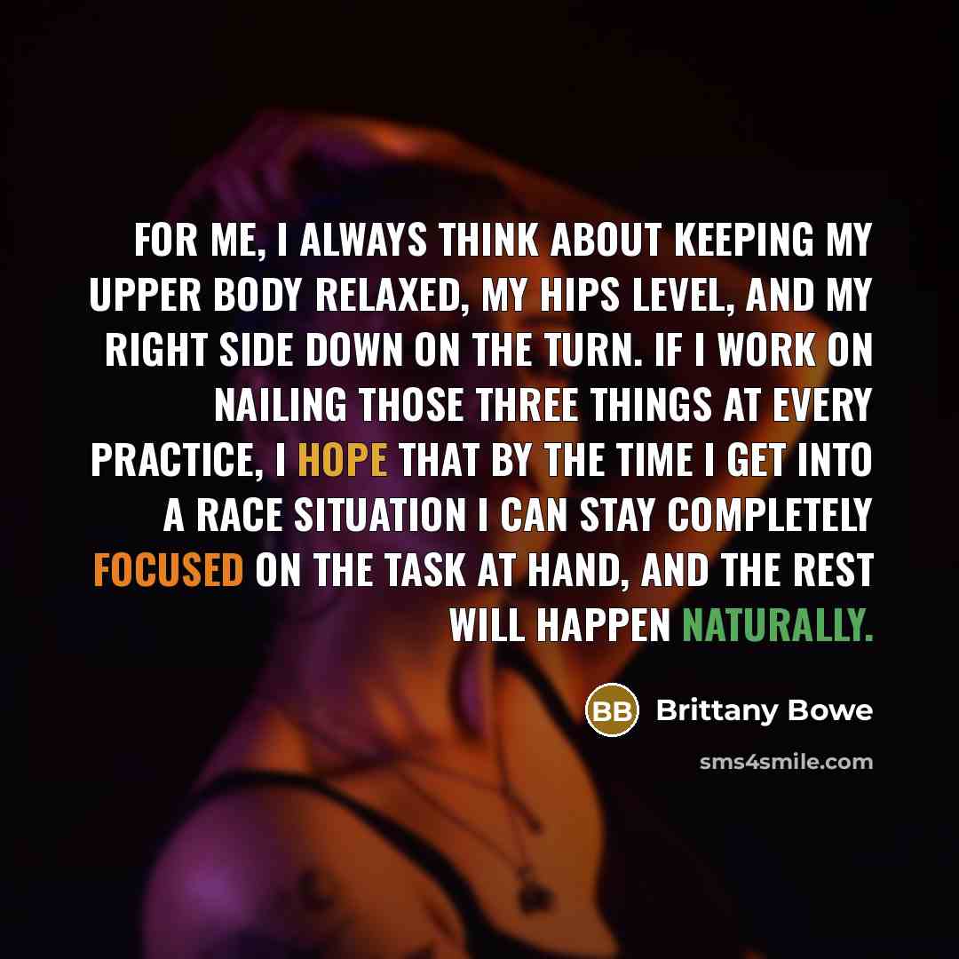 “For me, I always think about keeping my upper body relaxed, my hips level, and my right side down on the turn. If I work on nailing those three things at every practice, I hope that by the time I get into a race situation I can stay completely focused on the task at hand, and the rest will happen…” quote by Brittany Bowe