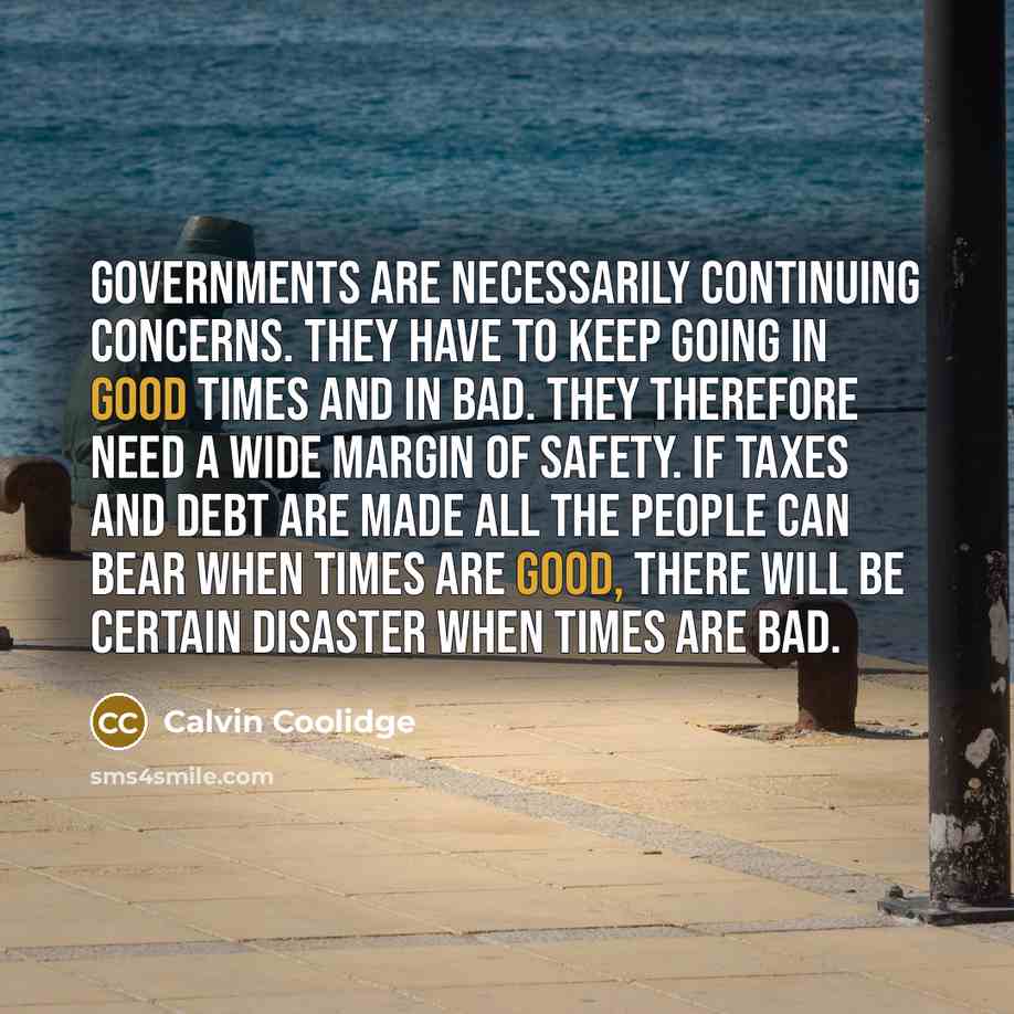 “Governments are necessarily continuing concerns. They have to keep going in good times and in bad. They therefore need a wide margin of safety. If taxes and debt are made all the people can bear when times are good, there will be certain disaster when times are bad.” quote by Calvin Coolidge