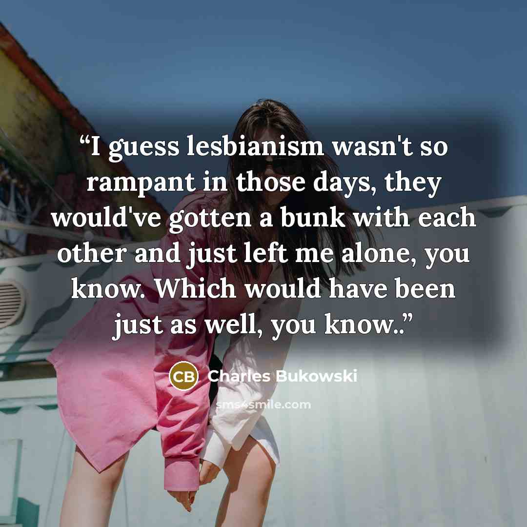 “I guess lesbianism wasn't so rampant in those days, they would've gotten a bunk with each other and just left me alone, you know. Which would have been just as well, you know..” quote by Charles Bukowski