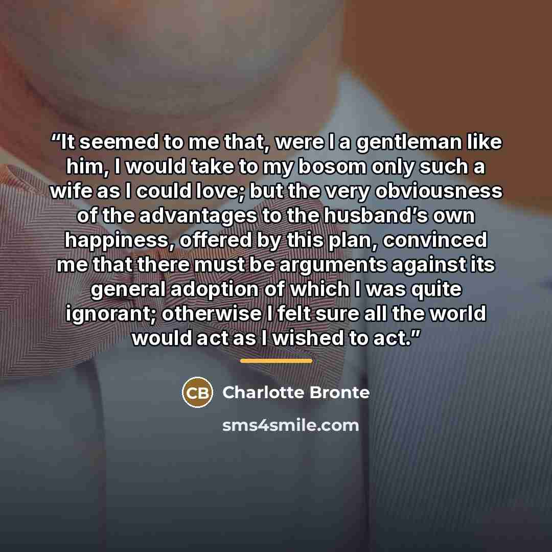 “It seemed to me that, were I a gentleman like him, I would take to my bosom only such a wife as I could love; but the very obviousness of the advantages to the husband’s own happiness, offered by this plan, convinced me that there must be arguments against its general adoption of which I was quite…” quote by Charlotte Brontë