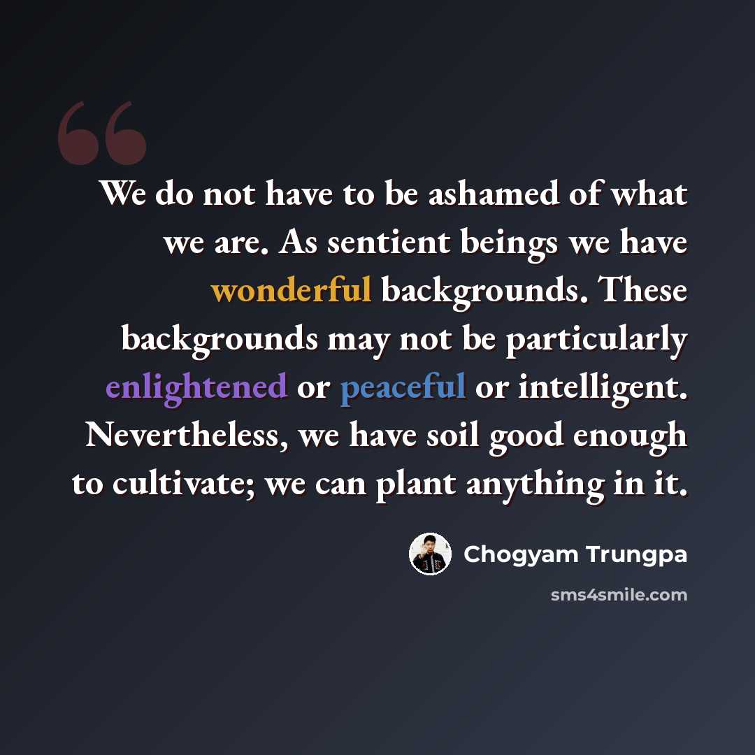 “We do not have to be ashamed of what we are. As sentient beings we have wonderful backgrounds. These backgrounds may not be particularly enlightened or peaceful or intelligent. Nevertheless, we have soil good enough to cultivate; we can plant anything in it.” quote by Chogyam Trungpa