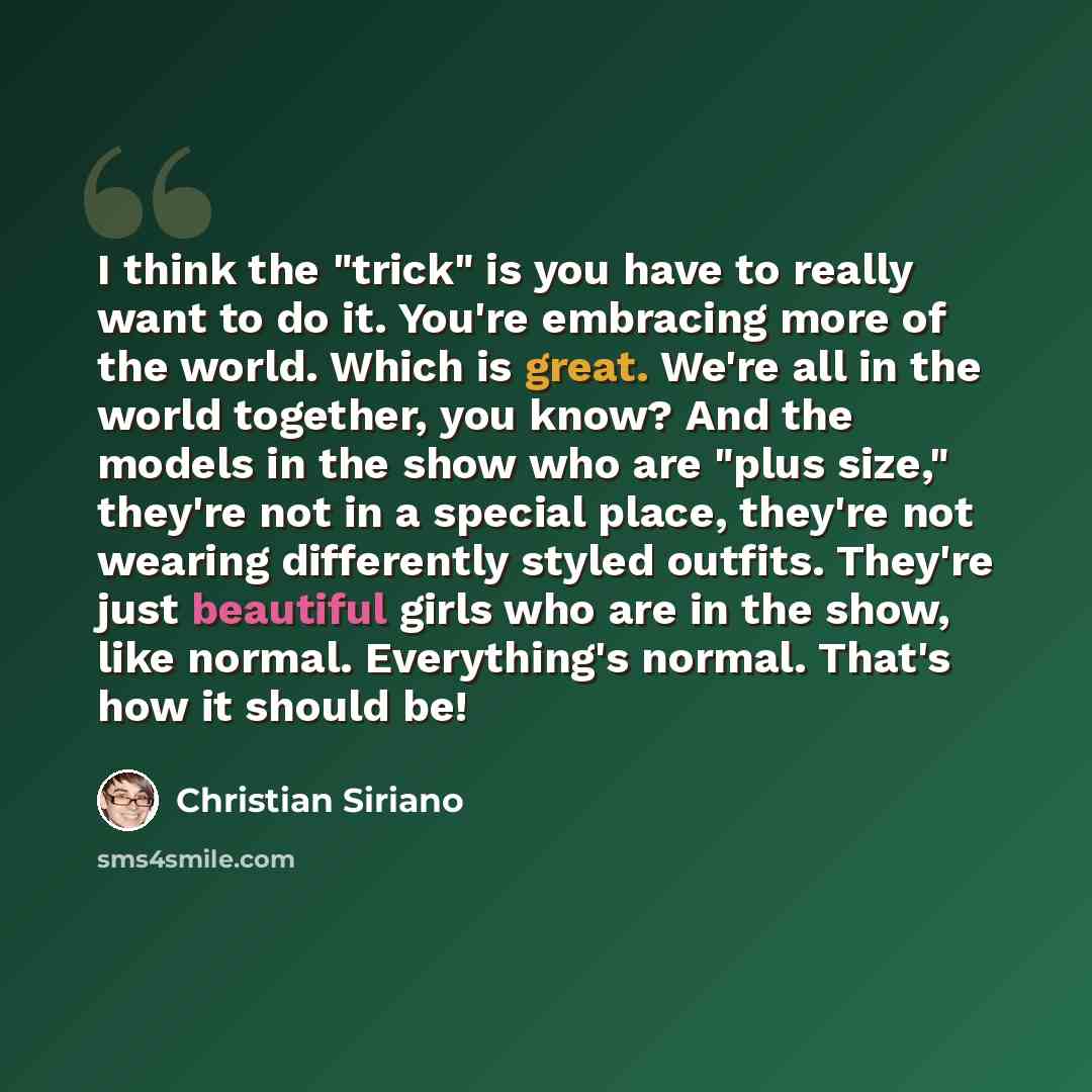 “I think the "trick" is you have to really want to do it. You're embracing more of the world. Which is great. We're all in the world together, you know? And the models in the show who are "plus size," they're not in a special place, they're not wearing differently styled outfits. They're just…” quote by Christian Siriano
