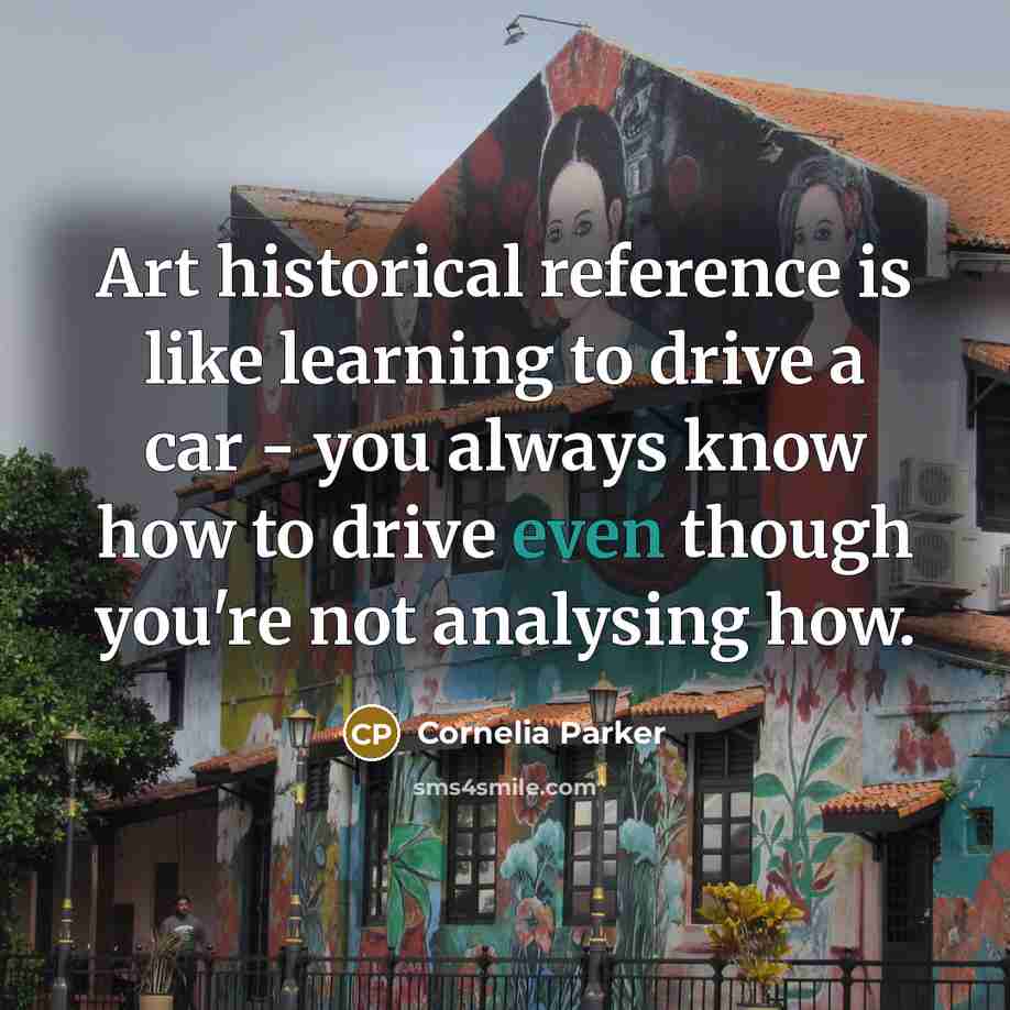 “Art historical reference is like learning to drive a car - you always know how to drive even though you're not analysing how.” quote by Cornelia Parker