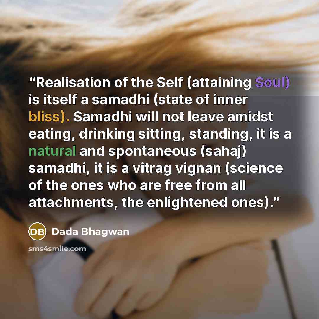 “Realisation of the Self (attaining Soul) is itself a samadhi (state of inner bliss). Samadhi will not leave amidst eating, drinking sitting, standing, it is a natural and spontaneous (sahaj) samadhi, it is a vitrag vignan (science of the ones who are free from all attachments, the enlightened ones).” quote by Dada Bhagwan